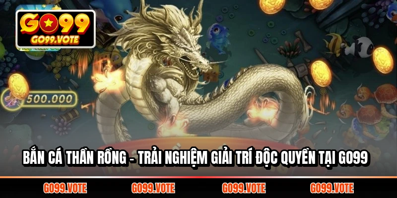 BẮN CÁ THẦN RỒNG - TRẢI NGHIỆM GIẢI TRÍ ĐỘC QUYỀN TẠI GO99